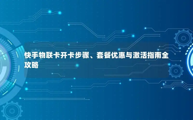 快手物联卡开卡步骤、套餐优惠与激活指南全攻略