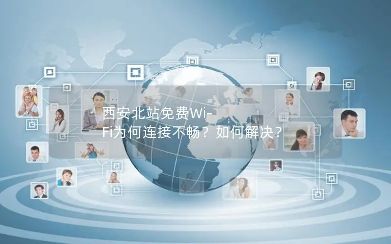 西安北站免费Wi-Fi为何连接不畅？如何解决？