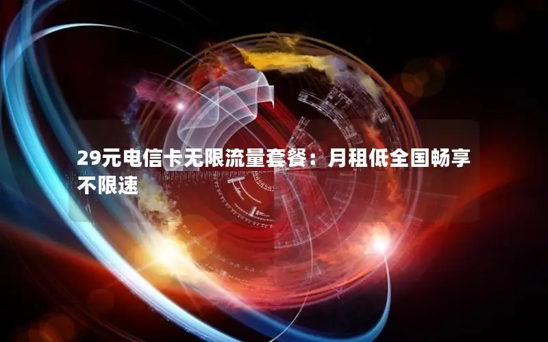 29元电信卡无限流量套餐：月租低全国畅享不限速
