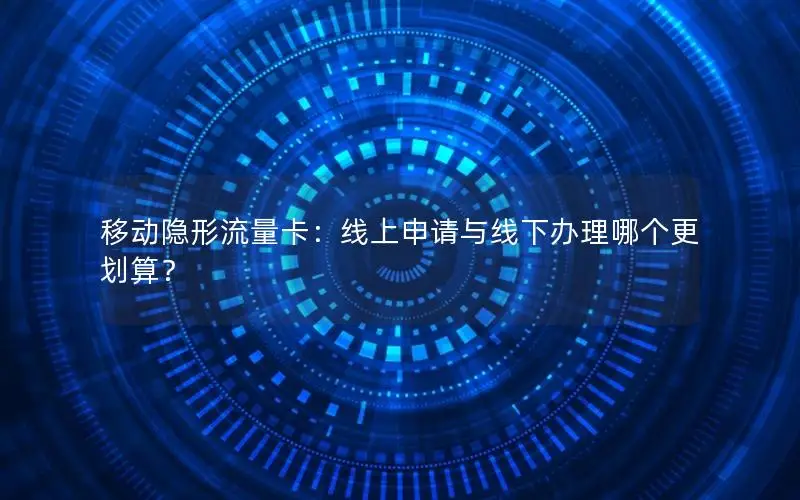 移动隐形流量卡：线上申请与线下办理哪个更划算？