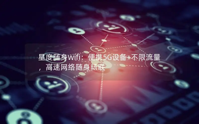 星度随身wifi：便携5G设备+不限流量，高速网络随身畅联
