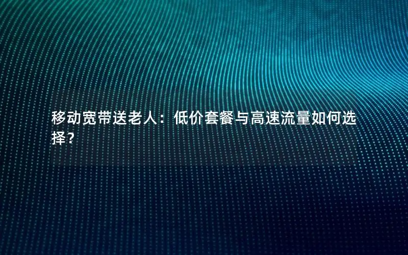 移动宽带送老人：低价套餐与高速流量如何选择？