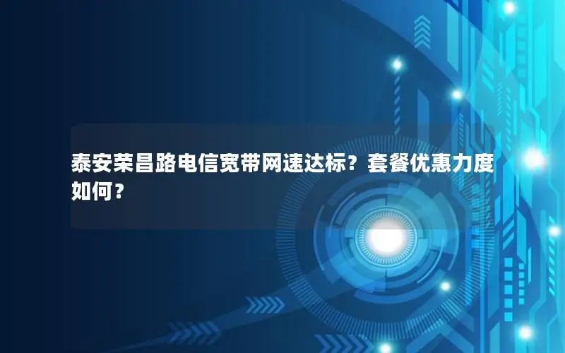 泰安荣昌路电信宽带网速达标？套餐优惠力度如何？