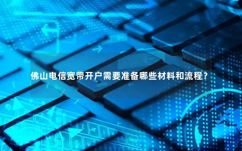 佛山电信宽带开户需要准备哪些材料和流程？