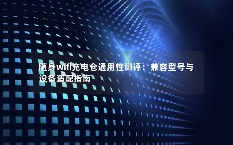 随身wifi充电仓通用性测评：兼容型号与设备适配指南