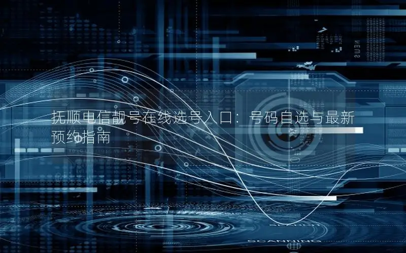 抚顺电信靓号在线选号入口：号码自选与最新预约指南