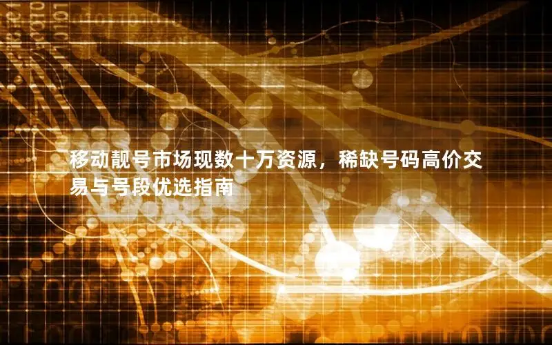 移动靓号市场现数十万资源，稀缺号码高价交易与号段优选指南