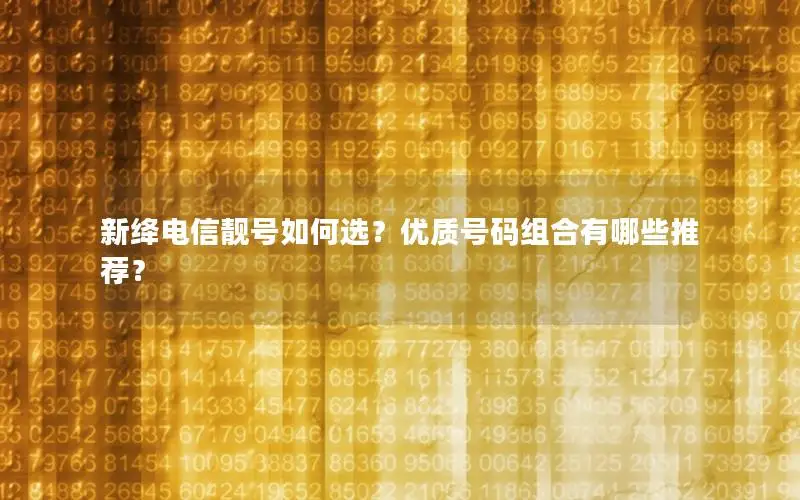 新绛电信靓号如何选？优质号码组合有哪些推荐？
