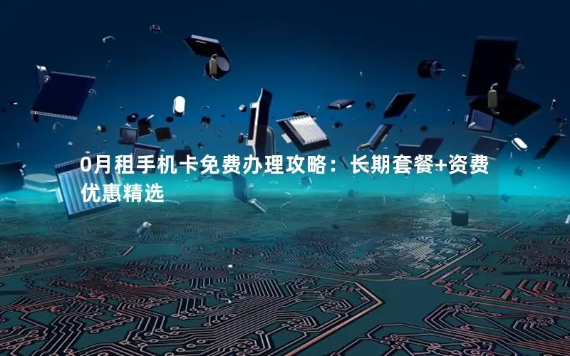 0月租手机卡免费办理攻略：长期套餐+资费优惠精选