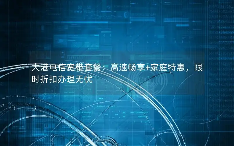 大港电信宽带套餐：高速畅享+家庭特惠，限时折扣办理无忧