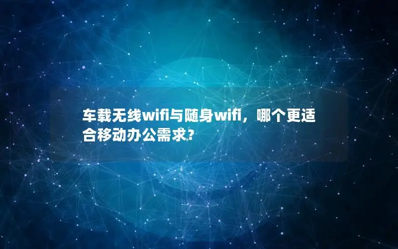 车载无线wifi与随身wifi，哪个更适合移动办公需求？