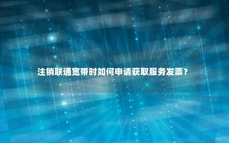 注销联通宽带时如何申请获取服务发票？