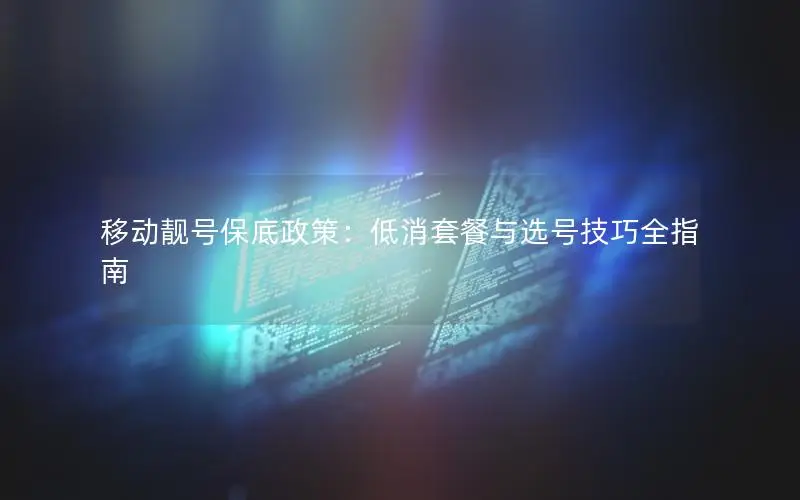 移动靓号保底政策：低消套餐与选号技巧全指南