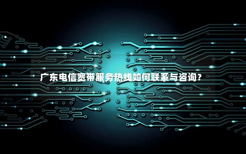 广东电信宽带服务热线如何联系与咨询？
