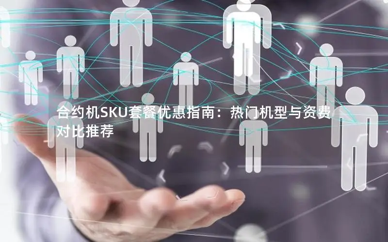 合约机SKU套餐优惠指南：热门机型与资费对比推荐