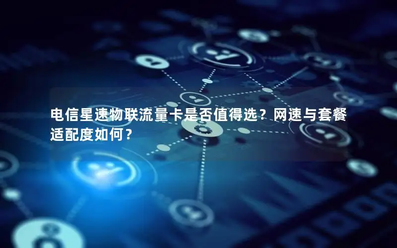 电信星速物联流量卡是否值得选？网速与套餐适配度如何？