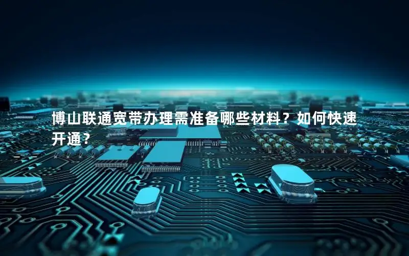 博山联通宽带办理需准备哪些材料？如何快速开通？