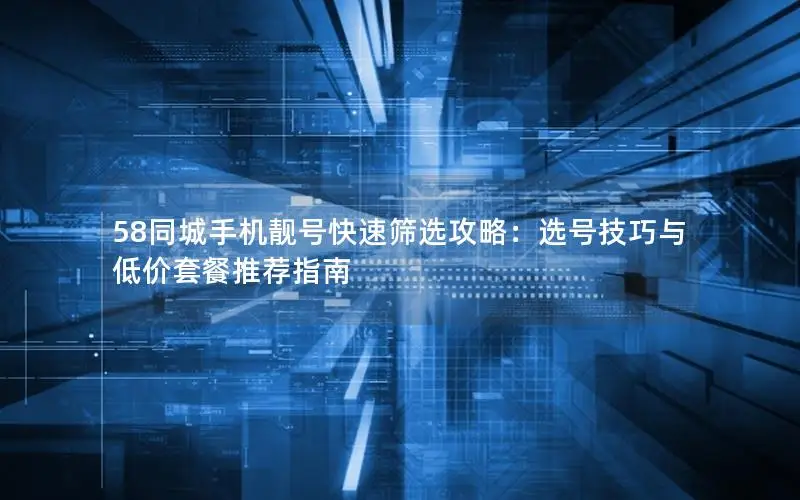 58同城手机靓号快速筛选攻略：选号技巧与低价套餐推荐指南