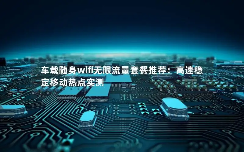 车载随身wifi无限流量套餐推荐：高速稳定移动热点实测