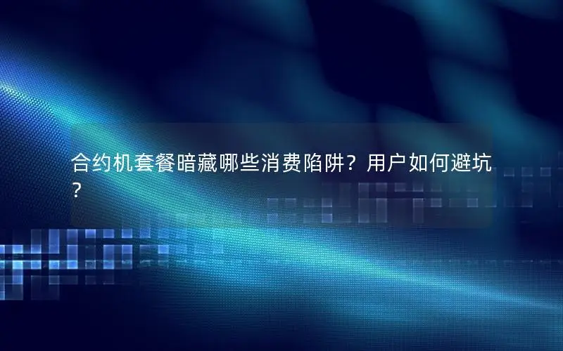 合约机套餐暗藏哪些消费陷阱？用户如何避坑？