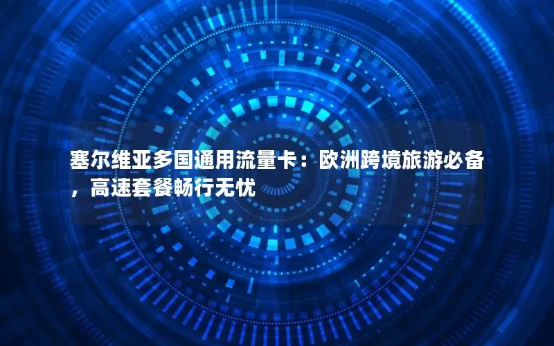 塞尔维亚多国通用流量卡：欧洲跨境旅游必备，高速套餐畅行无忧