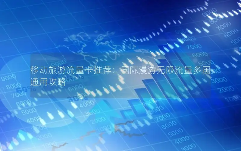 移动旅游流量卡推荐：国际漫游无限流量多国通用攻略