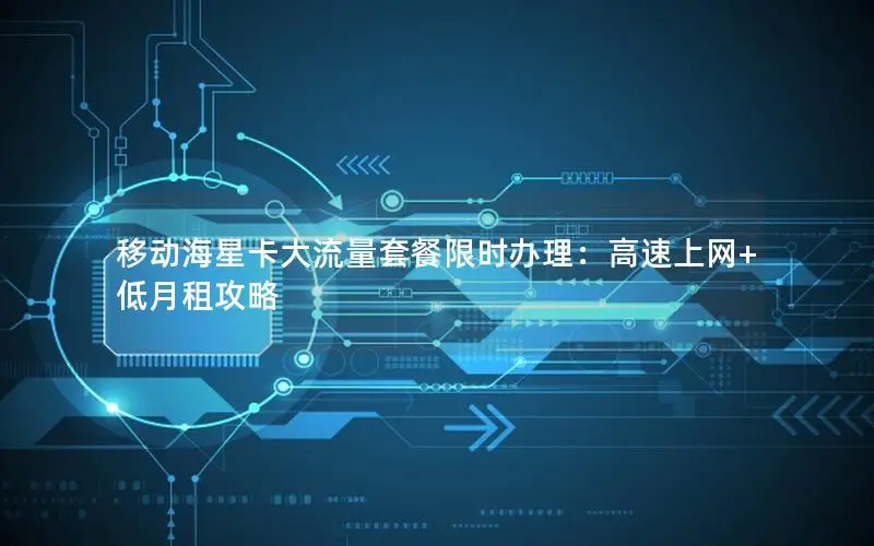 移动海星卡大流量套餐限时办理：高速上网+低月租攻略