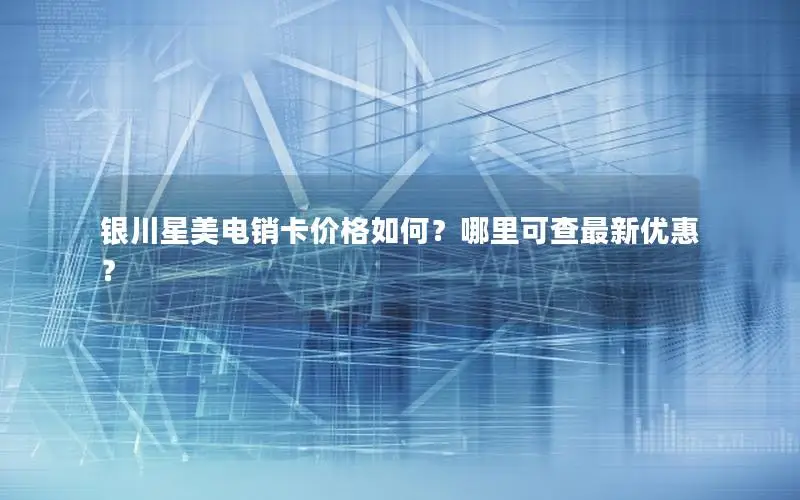 银川星美电销卡价格如何？哪里可查最新优惠？