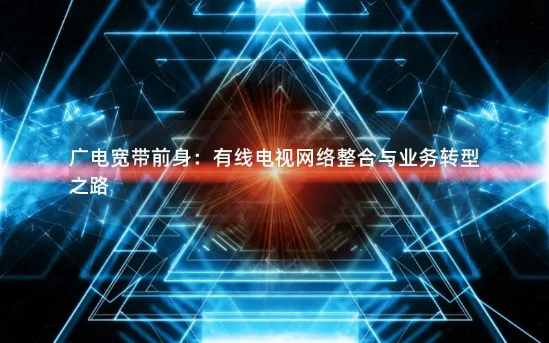 广电宽带前身：有线电视网络整合与业务转型之路