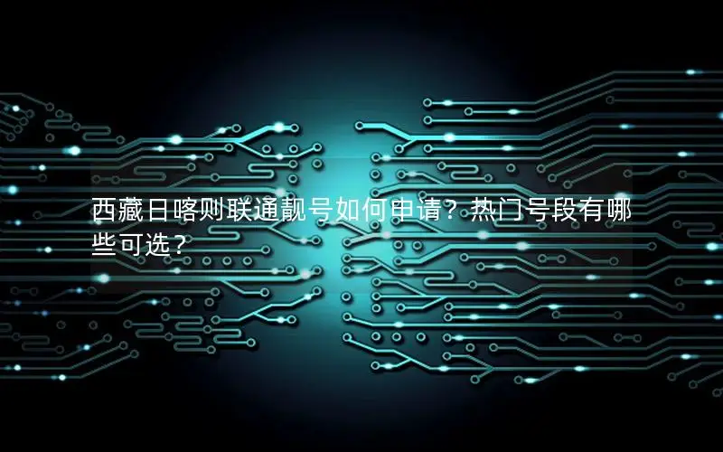 西藏日喀则联通靓号如何申请？热门号段有哪些可选？