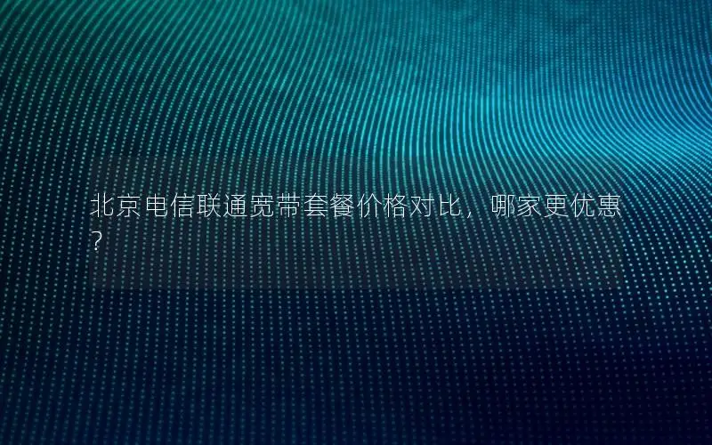北京电信联通宽带套餐价格对比，哪家更优惠？
