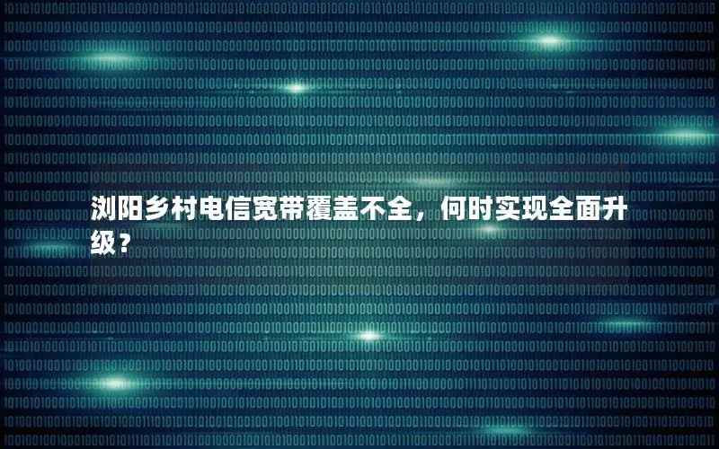 浏阳乡村电信宽带覆盖不全，何时实现全面升级？