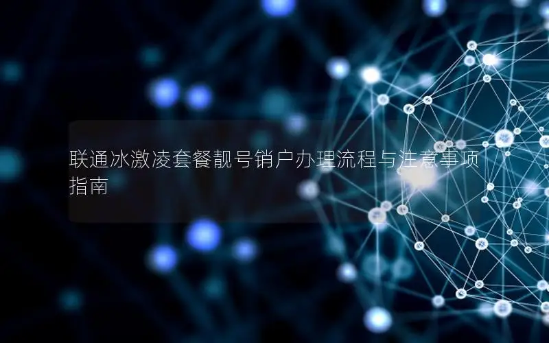联通冰激凌套餐靓号销户办理流程与注意事项指南