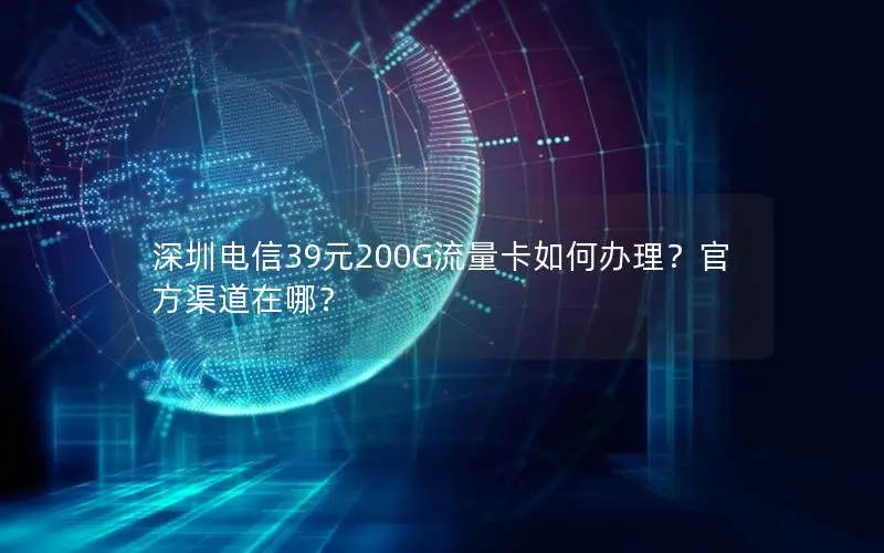 深圳电信39元200G流量卡如何办理？官方渠道在哪？