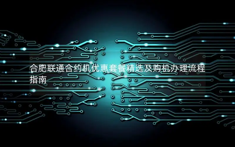 合肥联通合约机优惠套餐精选及购机办理流程指南