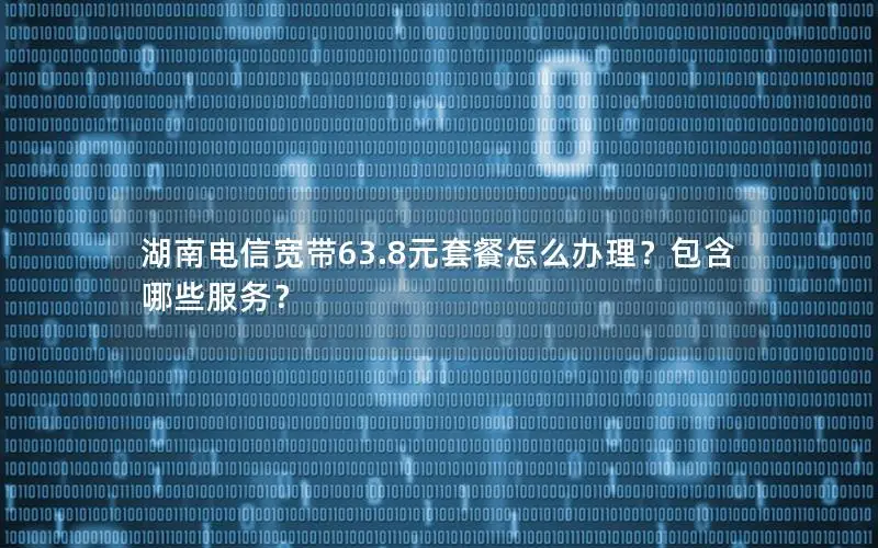 湖南电信宽带63.8元套餐怎么办理？包含哪些服务？