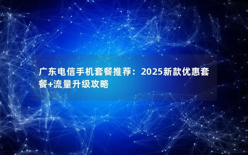 广东电信手机套餐推荐：2025新款优惠套餐+流量升级攻略