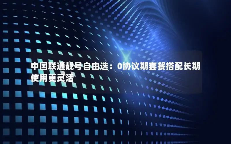 中国联通靓号自由选：0协议期套餐搭配长期使用更灵活