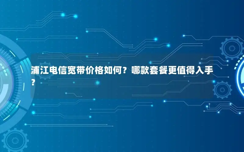 浦江电信宽带价格如何？哪款套餐更值得入手？
