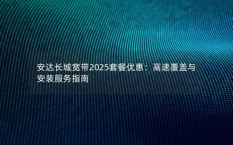 安达长城宽带2025套餐优惠：高速覆盖与安装服务指南