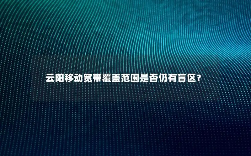 云阳移动宽带覆盖范围是否仍有盲区？