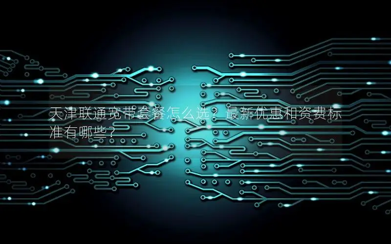 天津联通宽带套餐怎么选？最新优惠和资费标准有哪些？
