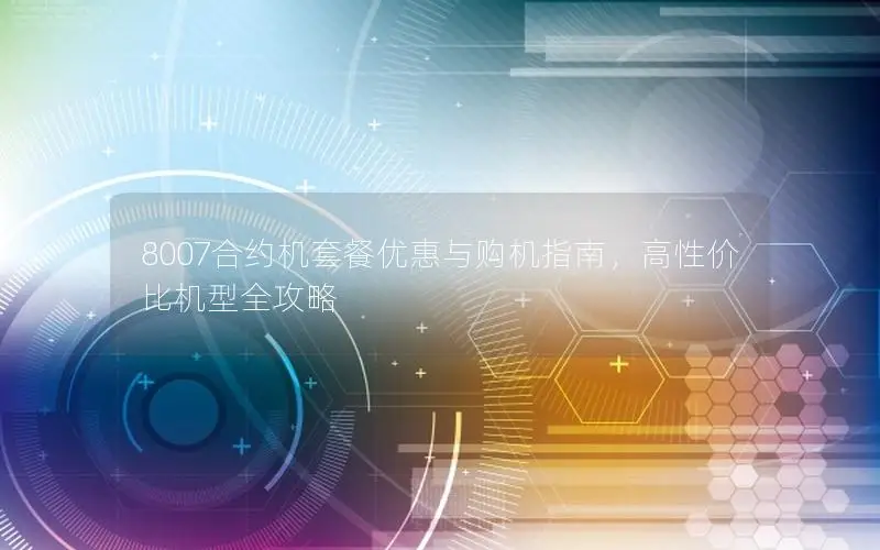 8007合约机套餐优惠与购机指南，高性价比机型全攻略