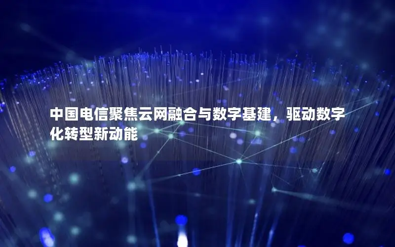 中国电信聚焦云网融合与数字基建，驱动数字化转型新动能