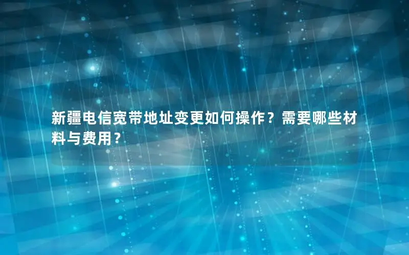 新疆电信宽带地址变更如何操作？需要哪些材料与费用？