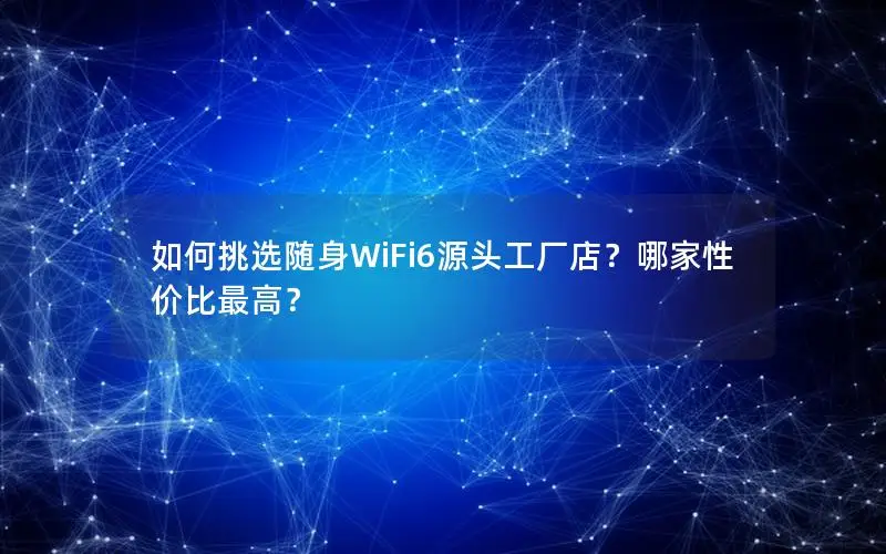 如何挑选随身WiFi6源头工厂店？哪家性价比最高？