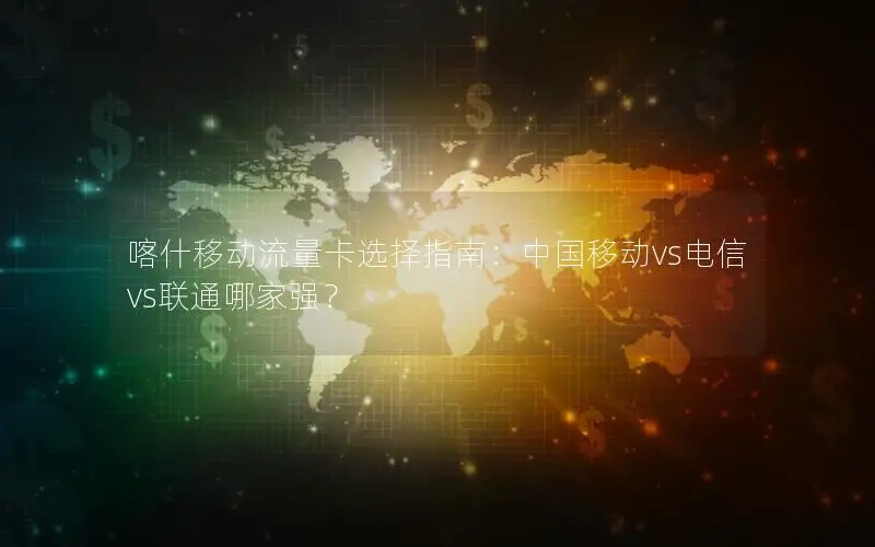 喀什移动流量卡选择指南：中国移动vs电信vs联通哪家强？