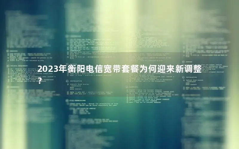 2023年衡阳电信宽带套餐为何迎来新调整？