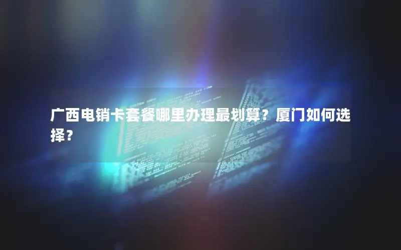 广西电销卡套餐哪里办理最划算？厦门如何选择？