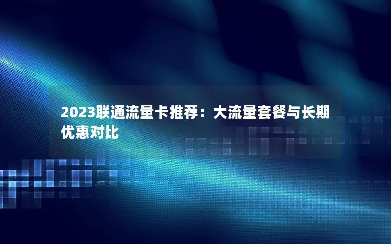 2023联通流量卡推荐：大流量套餐与长期优惠对比